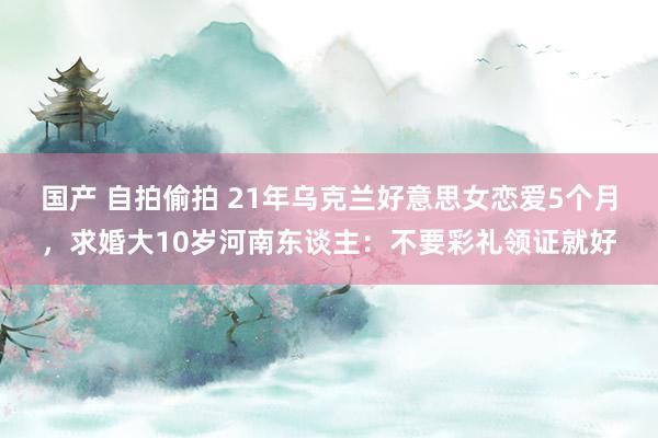 国产 自拍偷拍 21年乌克兰好意思女恋爱5个月，求婚大10岁河南东谈主：不要彩礼领证就好