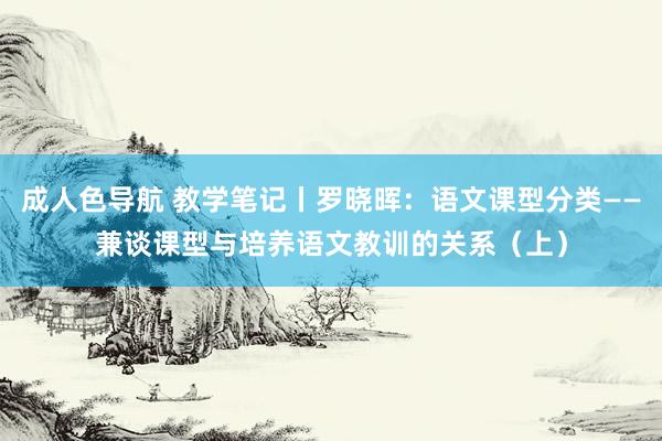 成人色导航 教学笔记丨罗晓晖：语文课型分类——兼谈课型与培养语文教训的关系（上）