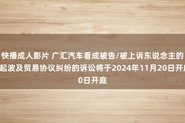 快播成人影片 广汇汽车看成被告/被上诉东说念主的1起波及贸易协议纠纷的诉讼将于2024年11月20日开庭