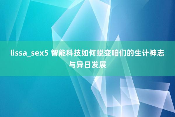 lissa_sex5 智能科技如何蜕变咱们的生计神志与异日发展