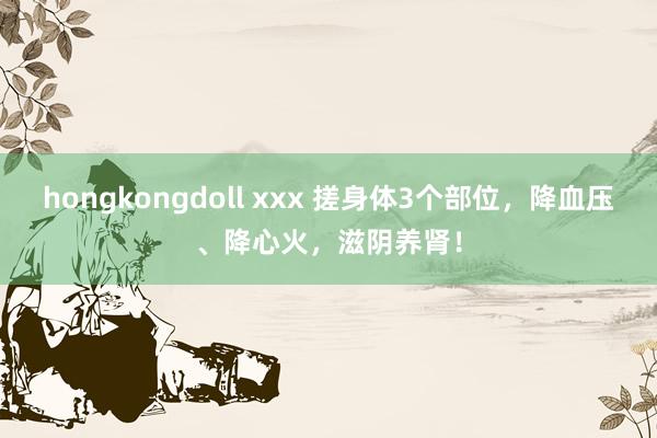 hongkongdoll xxx 搓身体3个部位，降血压、降心火，滋阴养肾！