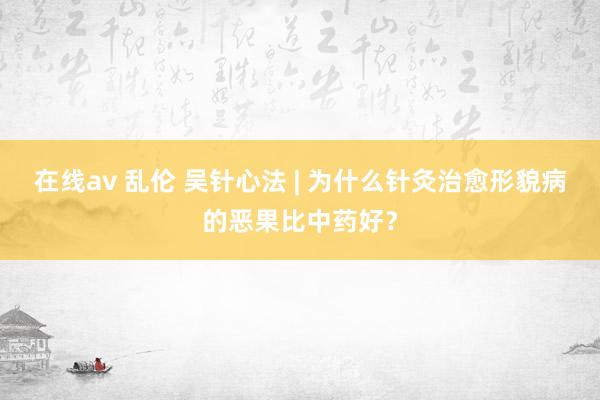 在线av 乱伦 吴针心法 | 为什么针灸治愈形貌病的恶果比中药好？