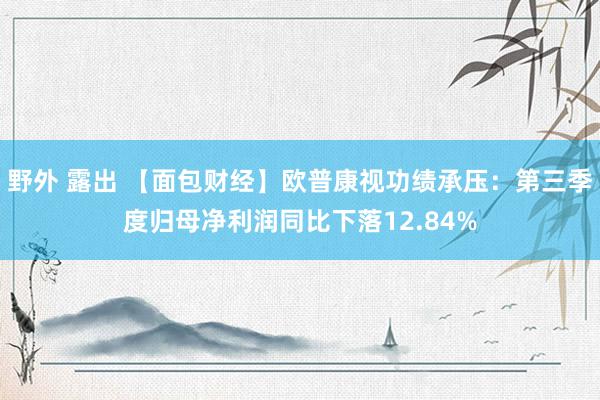 野外 露出 【面包财经】欧普康视功绩承压：第三季度归母净利润同比下落12.84%