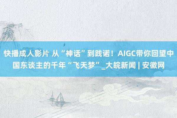 快播成人影片 从“神话”到践诺！AIGC带你回望中国东谈主的千年“飞天梦”_大皖新闻 | 安徽网