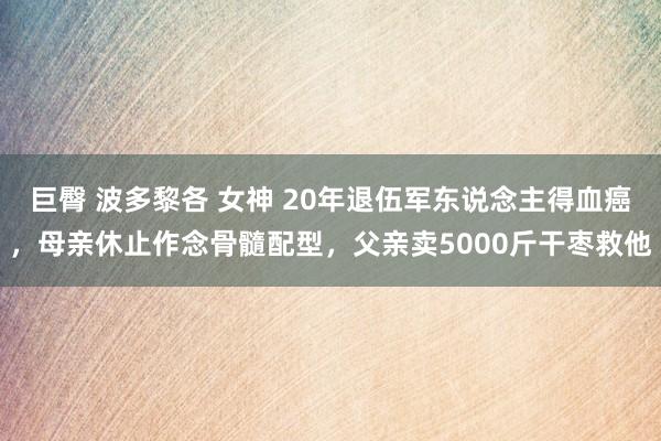 巨臀 波多黎各 女神 20年退伍军东说念主得血癌，母亲休止作念骨髓配型，父亲卖5000斤干枣救他