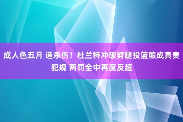 成人色五月 造杀伤！杜兰特冲破劈腿投篮酿成真贵犯规 两罚全中再度反超