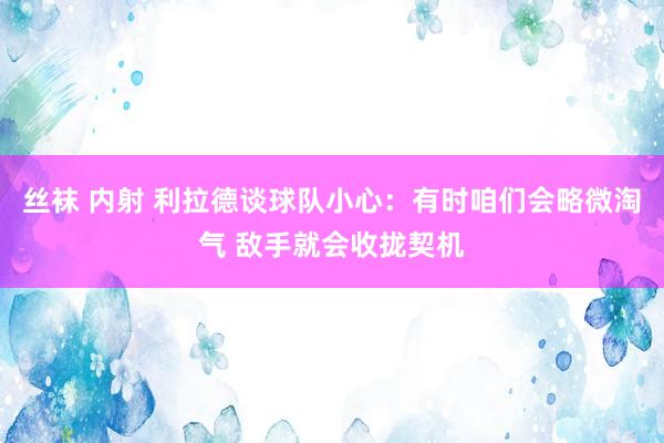 丝袜 内射 利拉德谈球队小心：有时咱们会略微淘气 敌手就会收拢契机