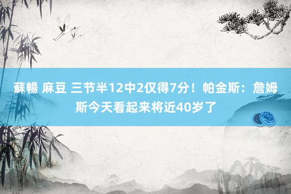 蘇暢 麻豆 三节半12中2仅得7分！帕金斯：詹姆斯今天看起来将近40岁了