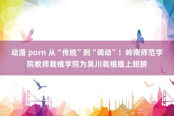 动漫 porn 从“传统”到“调动”！岭南师范学院教师栽植学院为吴川栽植插上翅膀