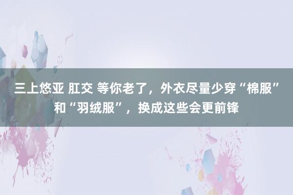 三上悠亚 肛交 等你老了，外衣尽量少穿“棉服”和“羽绒服”，换成这些会更前锋