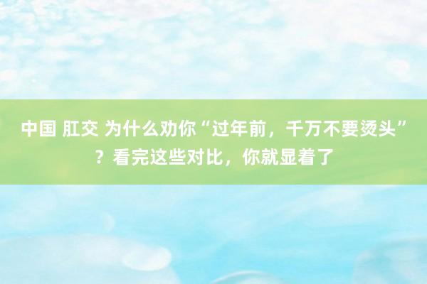 中国 肛交 为什么劝你“过年前，千万不要烫头”？看完这些对比，你就显着了