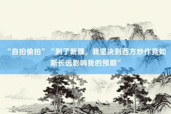 “自拍偷拍” “到了新疆，我坚决到西方炒作竟如斯长远影响我的预期”