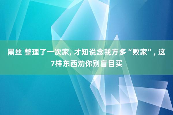 黑丝 整理了一次家， 才知说念我方多“败家”， 这7样东西劝你别盲目买