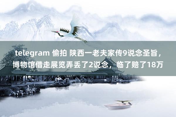 telegram 偷拍 陕西一老夫家传9说念圣旨，博物馆借走展览弄丢了2说念，临了赔了18万