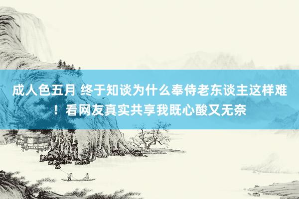 成人色五月 终于知谈为什么奉侍老东谈主这样难！看网友真实共享我既心酸又无奈