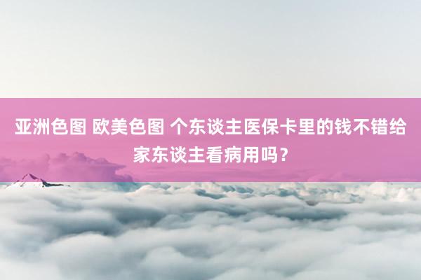 亚洲色图 欧美色图 个东谈主医保卡里的钱不错给家东谈主看病用吗？