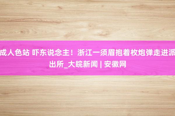 成人色站 吓东说念主！浙江一须眉抱着枚炮弹走进派出所_大皖新闻 | 安徽网