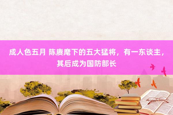 成人色五月 陈赓麾下的五大猛将，有一东谈主，其后成为国防部长