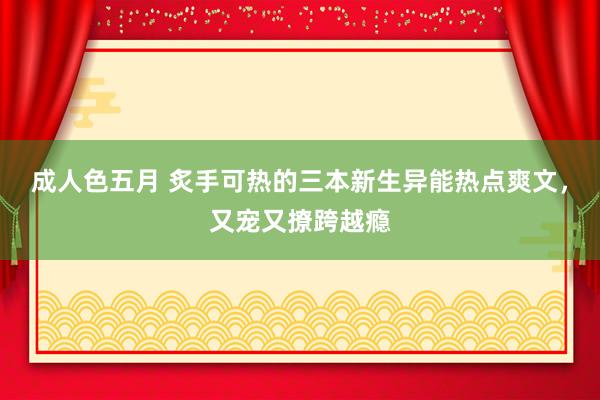 成人色五月 炙手可热的三本新生异能热点爽文，又宠又撩跨越瘾