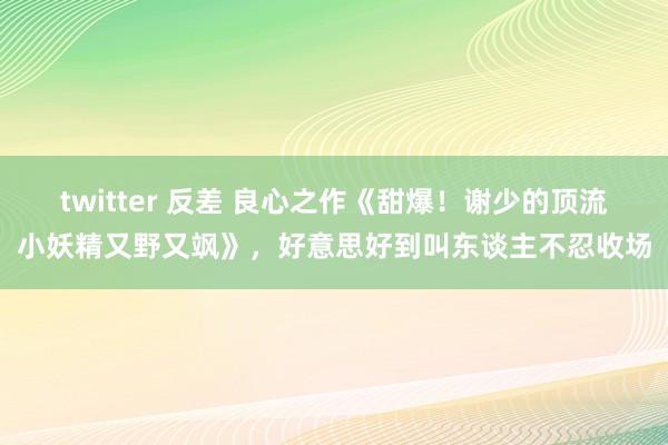 twitter 反差 良心之作《甜爆！谢少的顶流小妖精又野又飒》，好意思好到叫东谈主不忍收场