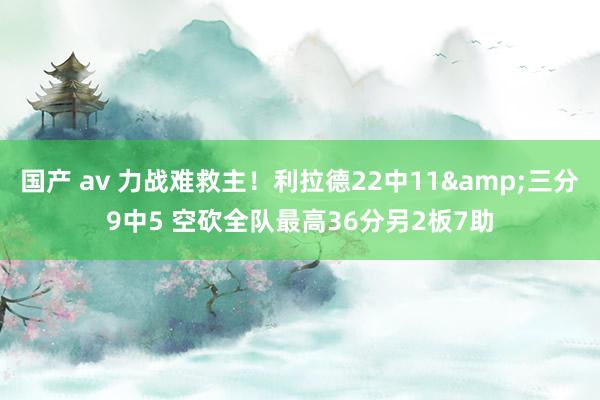 国产 av 力战难救主！利拉德22中11&三分9中5 空砍全队最高36分另2板7助