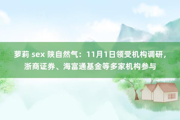 萝莉 sex 陕自然气：11月1日领受机构调研，浙商证券、海富通基金等多家机构参与