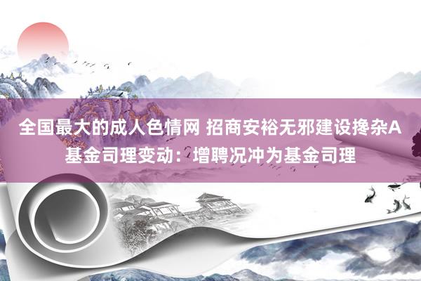 全国最大的成人色情网 招商安裕无邪建设搀杂A基金司理变动：增聘况冲为基金司理