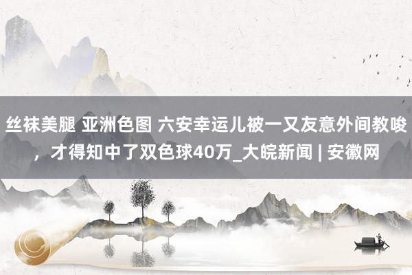 丝袜美腿 亚洲色图 六安幸运儿被一又友意外间教唆，才得知中了双色球40万_大皖新闻 | 安徽网