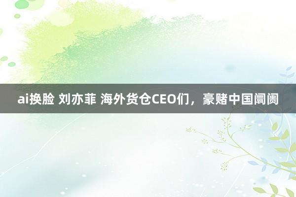 ai换脸 刘亦菲 海外货仓CEO们，豪赌中国阛阓