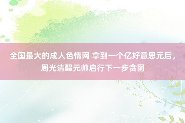 全国最大的成人色情网 拿到一个亿好意思元后，周光清醒元帅启行下一步贪图