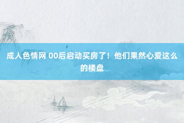 成人色情网 00后启动买房了！他们果然心爱这么的楼盘