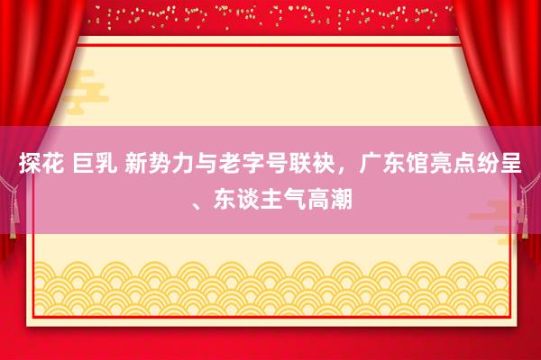 探花 巨乳 新势力与老字号联袂，广东馆亮点纷呈、东谈主气高潮