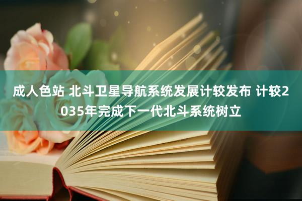 成人色站 北斗卫星导航系统发展计较发布 计较2035年完成下一代北斗系统树立