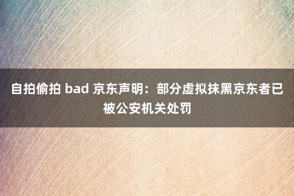 自拍偷拍 bad 京东声明：部分虚拟抹黑京东者已被公安机关处罚