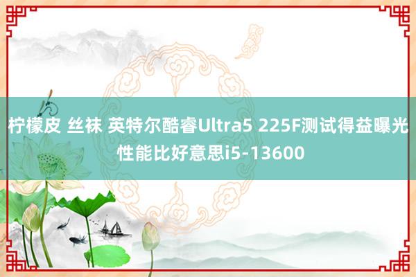 柠檬皮 丝袜 英特尔酷睿Ultra5 225F测试得益曝光 性能比好意思i5-13600