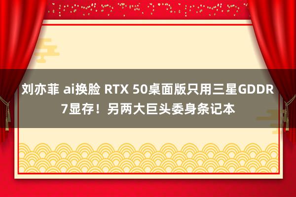 刘亦菲 ai换脸 RTX 50桌面版只用三星GDDR7显存！另两大巨头委身条记本