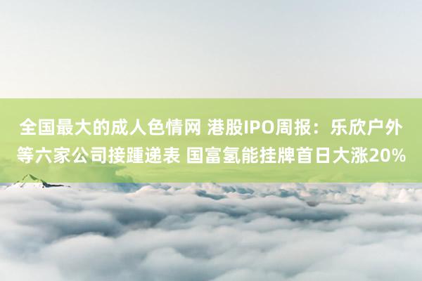 全国最大的成人色情网 港股IPO周报：乐欣户外等六家公司接踵递表 国富氢能挂牌首日大涨20%