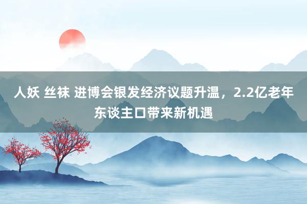 人妖 丝袜 进博会银发经济议题升温，2.2亿老年东谈主口带来新机遇