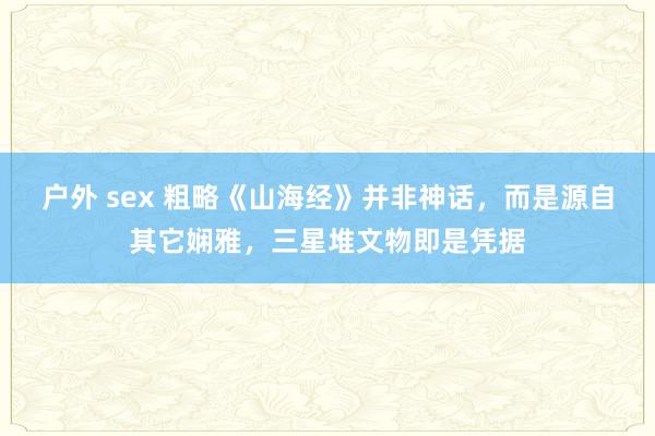 户外 sex 粗略《山海经》并非神话，而是源自其它娴雅，三星堆文物即是凭据