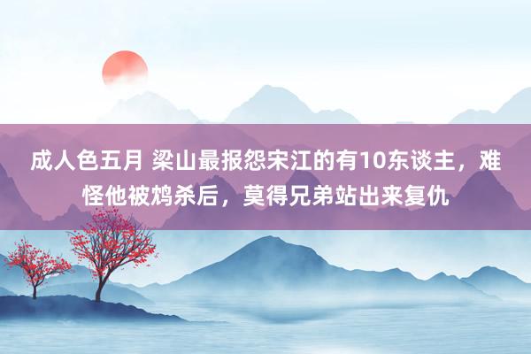 成人色五月 梁山最报怨宋江的有10东谈主，难怪他被鸩杀后，莫得兄弟站出来复仇