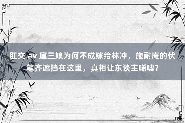 肛交 av 扈三娘为何不成嫁给林冲，施耐庵的伏笔齐遮挡在这里，真相让东谈主唏嘘？