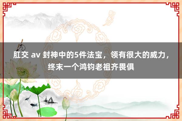 肛交 av 封神中的5件法宝，领有很大的威力，终末一个鸿钧老祖齐畏俱