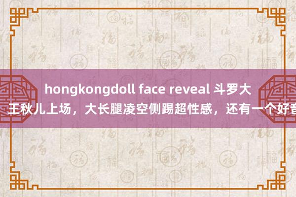 hongkongdoll face reveal 斗罗大陆：王秋儿上场，大长腿凌空侧踢超性感，还有一个好音信