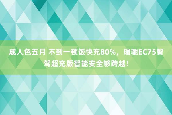 成人色五月 不到一顿饭快充80%，瑞驰EC75智驾超充版智能安全够跨越！