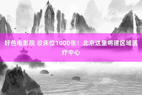 好色电影院 设床位1000张！北京这里将建区域医疗中心