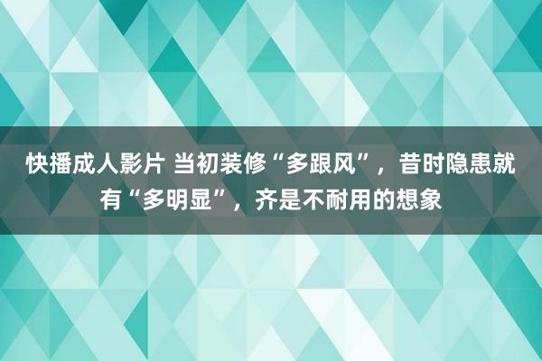 快播成人影片 当初装修“多跟风”，昔时隐患就有“多明显”，齐是不耐用的想象