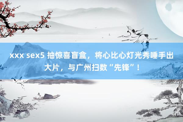 xxx sex5 抽惊喜盲盒，将心比心灯光秀唾手出大片，与广州扫数“先锋”！