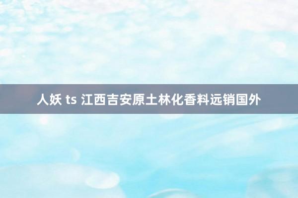 人妖 ts 江西吉安原土林化香料远销国外