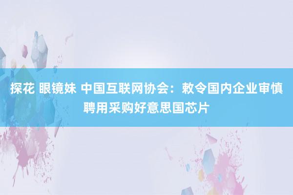 探花 眼镜妹 中国互联网协会：敕令国内企业审慎聘用采购好意思国芯片