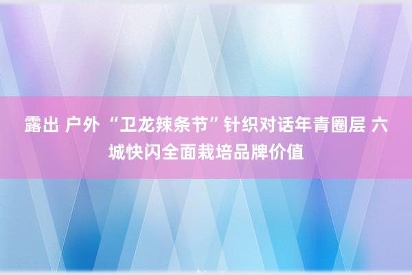 露出 户外 “卫龙辣条节”针织对话年青圈层 六城快闪全面栽培品牌价值